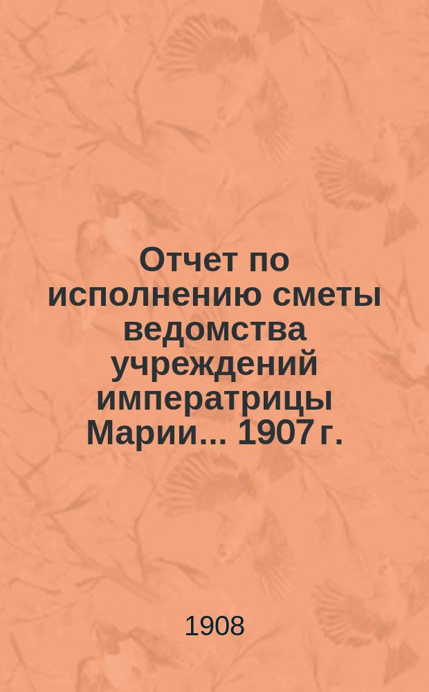 Отчет по исполнению сметы ведомства учреждений императрицы Марии... ... 1907 г.