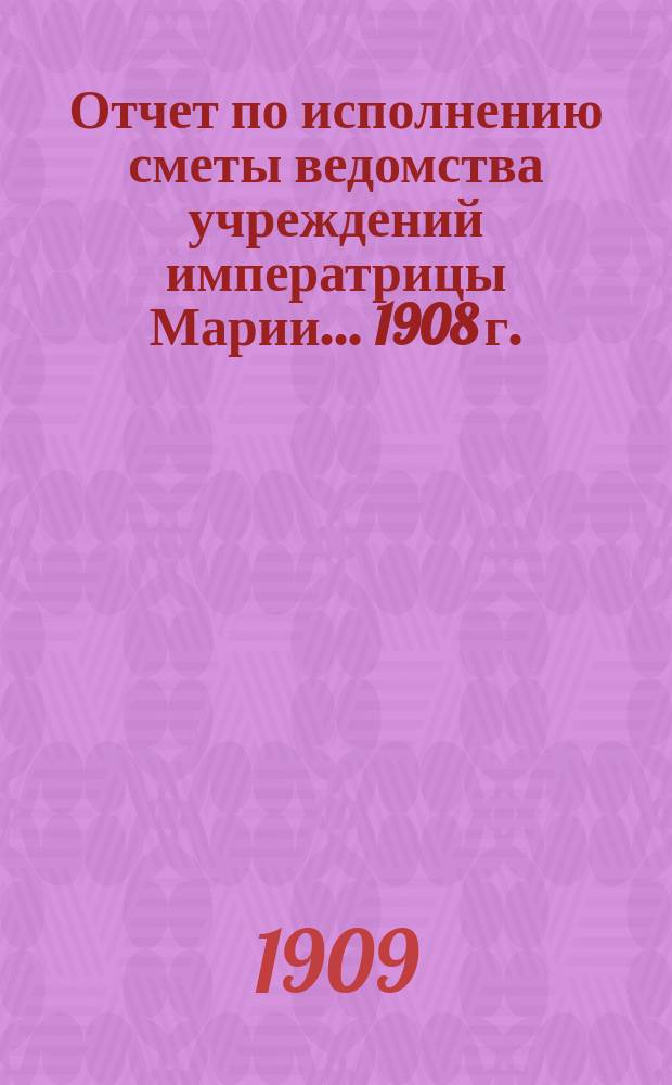 Отчет по исполнению сметы ведомства учреждений императрицы Марии... ... 1908 г.