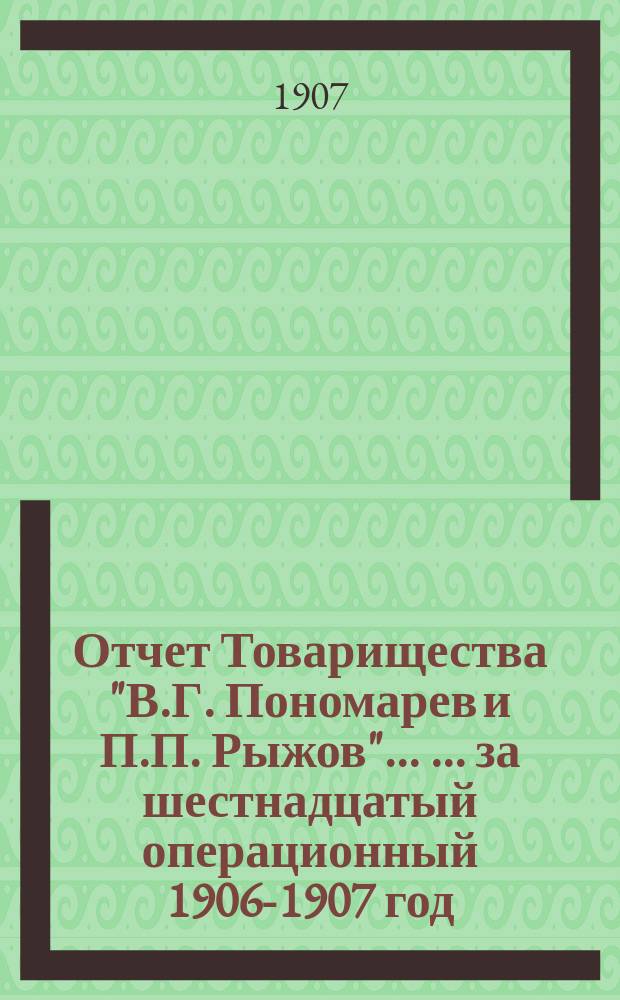 Отчет Товарищества "В.Г. Пономарев и П.П. Рыжов" ... ... за шестнадцатый операционный 1906-1907 год