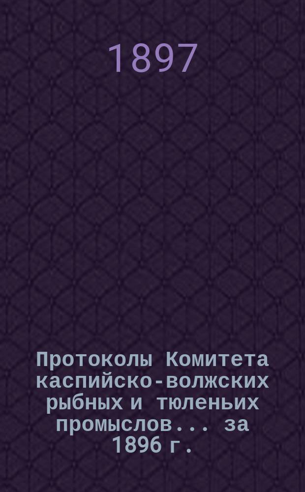Протоколы Комитета каспийско-волжских рыбных и тюленьих промыслов... за 1896 г. : за 1896 г. ; Отчет Астраханского управления рыбных и тюленьих промыслов по движению сумм общественного сбора за 1895 год