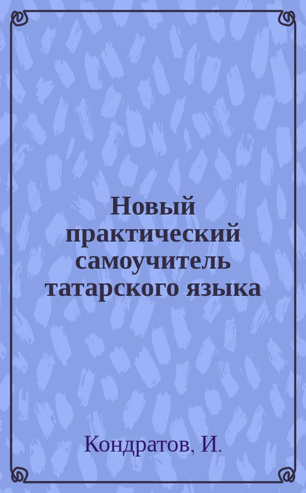 Новый практический самоучитель татарского языка : Полн. руководство, как без посторон. помощи выучиться говорить и читать русским по-татарски, а татарам по-русски : С прил. тат.-рус. слов., фраз и разговоров : Сост. по Троянскому, Махмудову и Салихову И. Кондратов