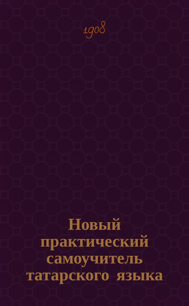 Новый практический самоучитель татарского языка : Полн. руководство, как без посторон. помощи выучиться говорить и читать русским по-татарски, а татарам по-русски : С прил. тат.-рус. слов., фраз и разговоров : Сост. по Троянскому, Махмудову и Салихову И. Кондратов