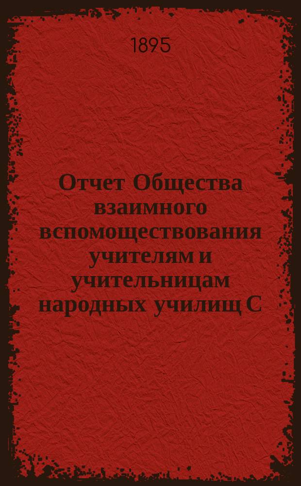 Отчет Общества взаимного вспомоществования учителям и учительницам народных училищ С.-Петербургской губернии... ... за время с 1-го сентября 1894 г. по 1-е сентября 1895 г.