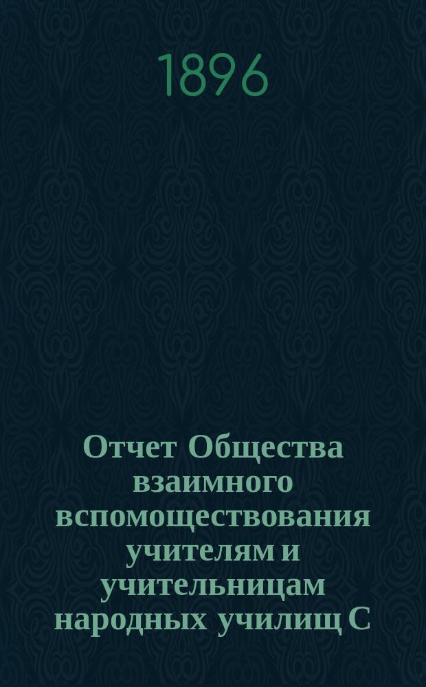 Отчет Общества взаимного вспомоществования учителям и учительницам народных училищ С.-Петербургской губернии... ... за время с 1-го сентября 1895 г. по 1-е сентября 1896 г.