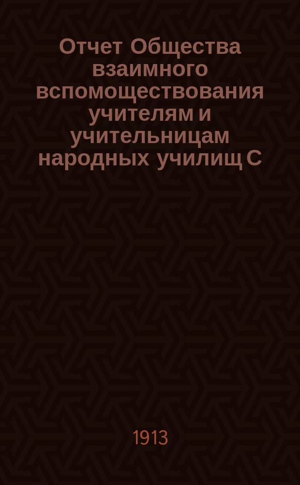 Отчет Общества взаимного вспомоществования учителям и учительницам народных училищ С.-Петербургской губернии... ... за время с 1 января 1912 г. по 1 января 1913 г.