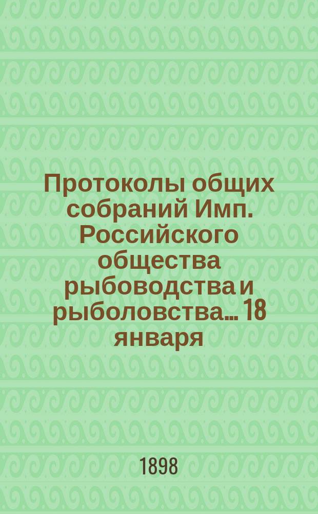Протоколы общих собраний Имп. Российского общества рыбоводства и рыболовства... 18 января, 15 февраля, 15 марта 1897 года