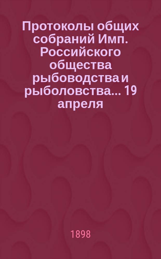 Протоколы общих собраний Имп. Российского общества рыбоводства и рыболовства... 19 апреля, 18 октября, 15 ноября и 21 декабря 1897 года