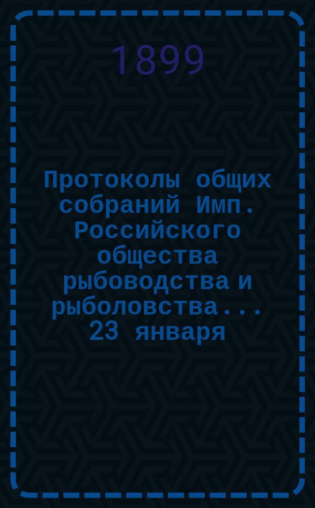 Протоколы общих собраний Имп. Российского общества рыбоводства и рыболовства... 23 января, 12 и 20 февраля, 6 и 20 марта, 10 апреля и 8 мая 1899 года
