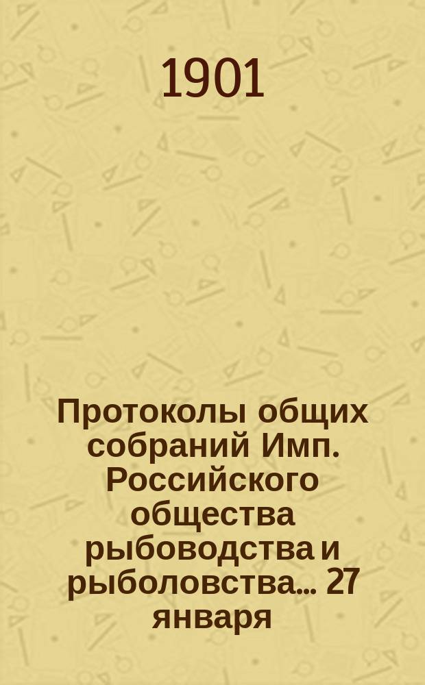 Протоколы общих собраний Имп. Российского общества рыбоводства и рыболовства... 27 января, 17 марта, 11 апреля, 24 декабря 1901 года
