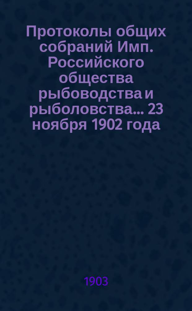 Протоколы общих собраний Имп. Российского общества рыбоводства и рыболовства... 23 ноября 1902 года, 25 января, 22 февраля, 17 и 22 марта 1903 года