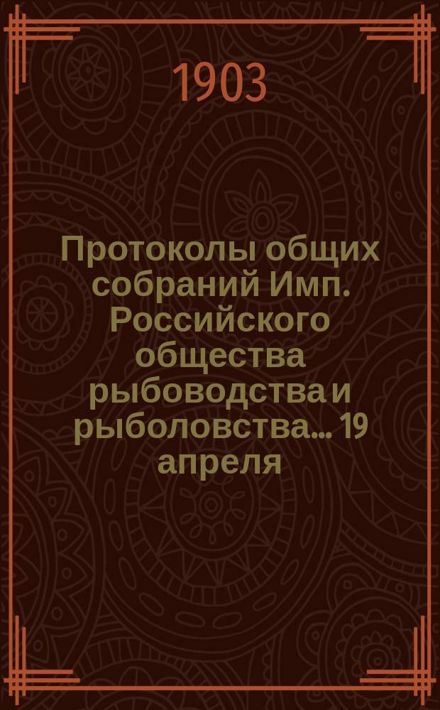 Протоколы общих собраний Имп. Российского общества рыбоводства и рыболовства... 19 апреля, 11 и 25 декабря 1903 года