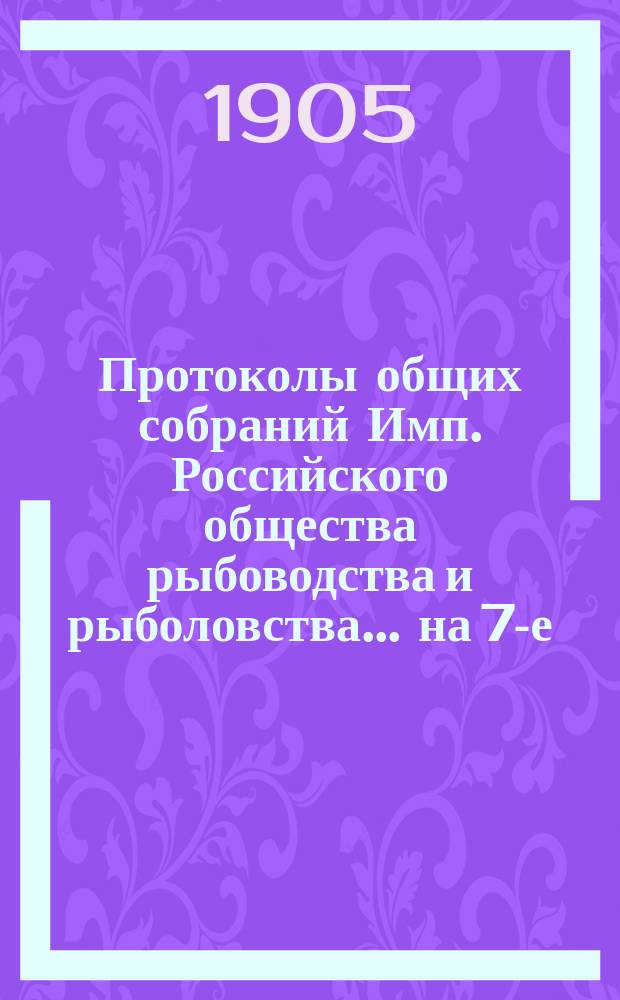Протоколы общих собраний Имп. Российского общества рыбоводства и рыболовства... на 7-е, 8-е декабря 1904 г.