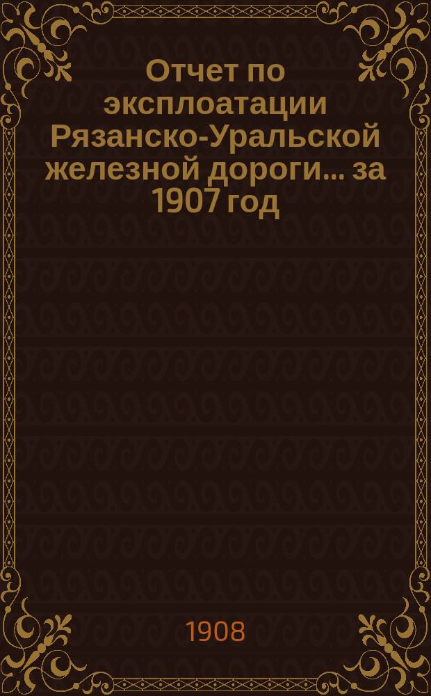 Отчет по эксплоатации Рязанско-Уральской железной дороги... за 1907 год