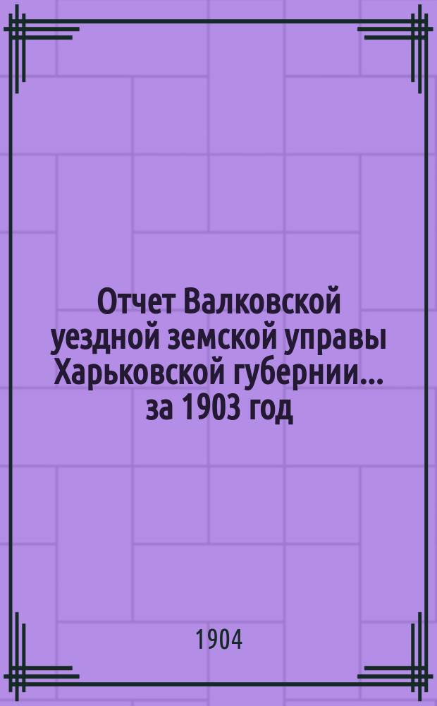 Отчет Валковской уездной земской управы Харьковской губернии... за 1903 год