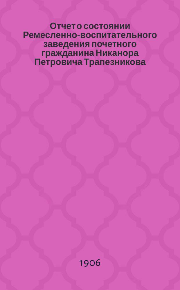 Отчет о состоянии Ремесленно-воспитательного заведения почетного гражданина Никанора Петровича Трапезникова... ... за 1905 гражданский год
