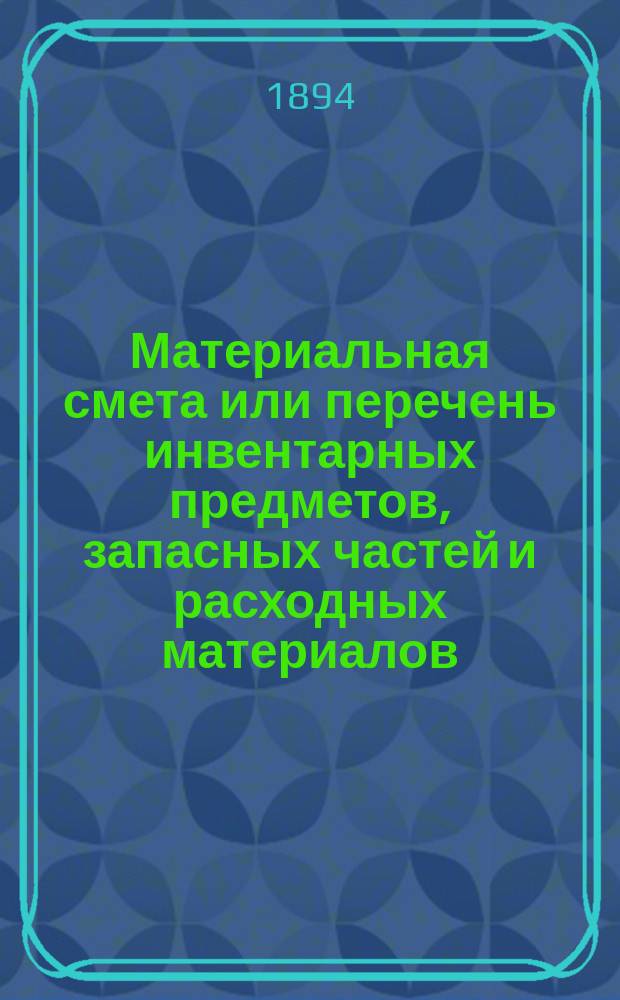Материальная смета или перечень инвентарных предметов, запасных частей и расходных материалов, потребных для эксплоатации... ... в 1894 году