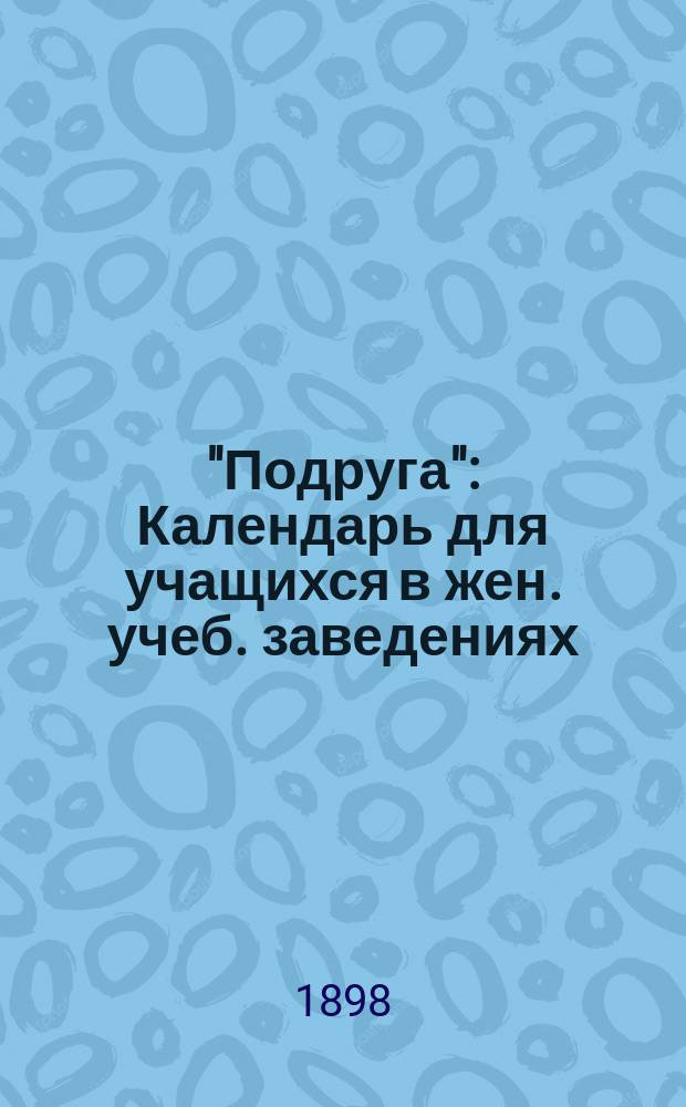 "Подруга" : Календарь для учащихся в жен. учеб. заведениях (мл. возраста)... ... 1898-1899