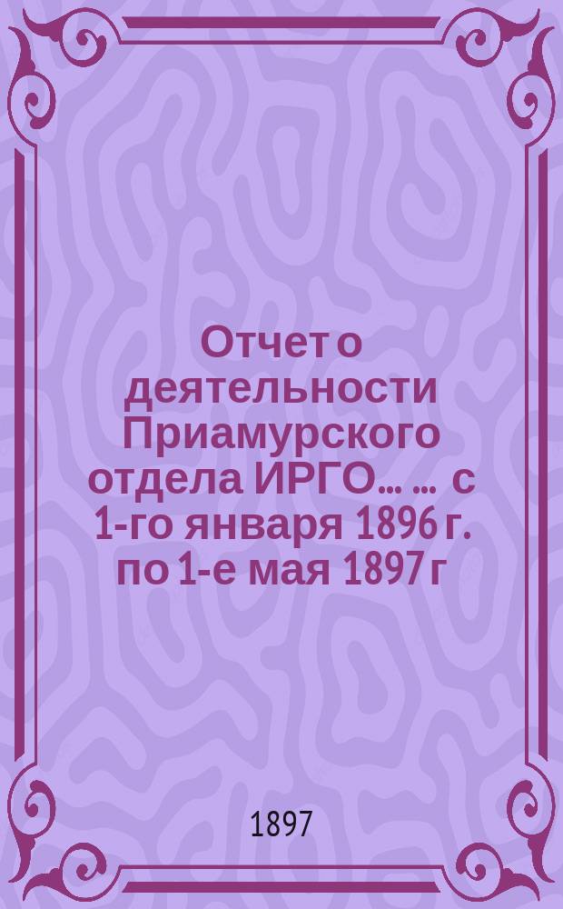 Отчет о деятельности Приамурского отдела ИРГО ... ... с 1-го января 1896 г. по 1-е мая 1897 г.