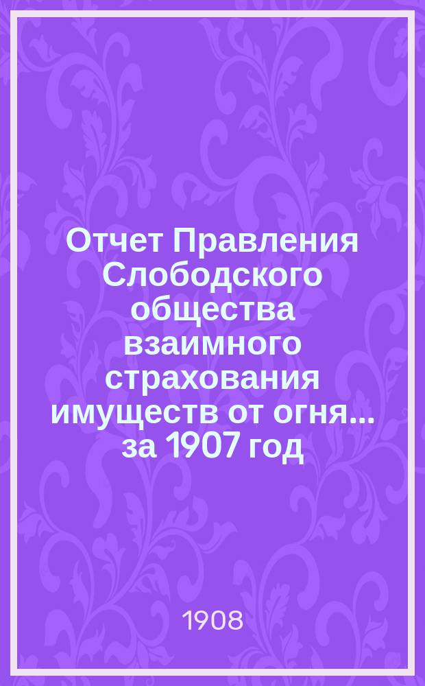 Отчет Правления Слободского общества взаимного страхования имуществ от огня... за 1907 год