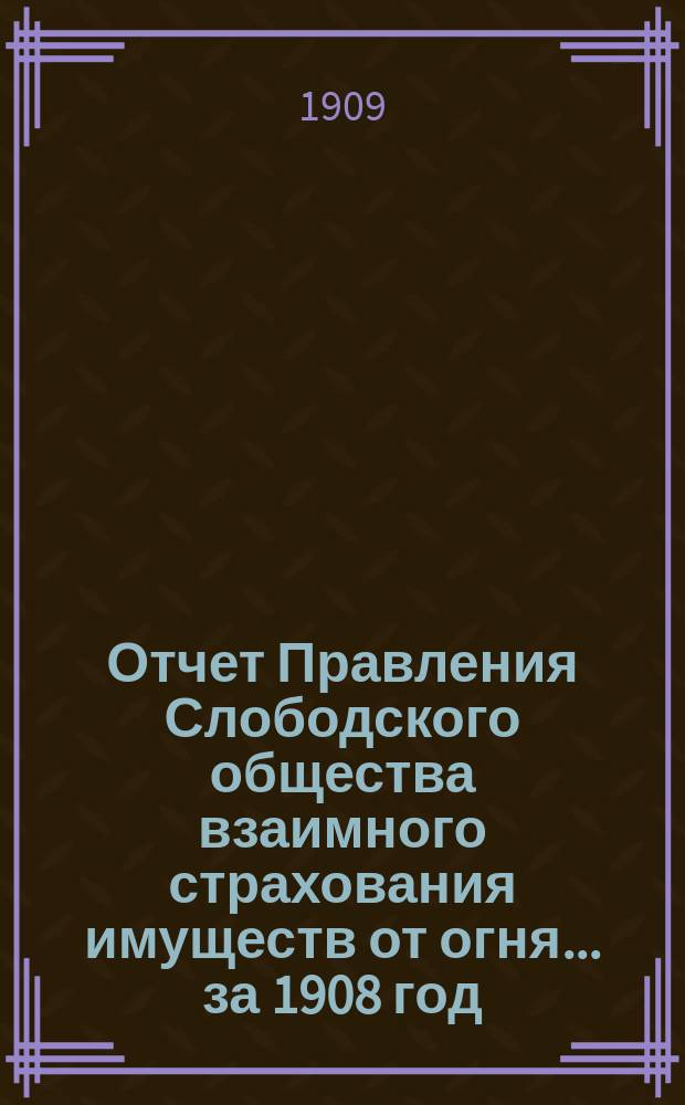 Отчет Правления Слободского общества взаимного страхования имуществ от огня... за 1908 год