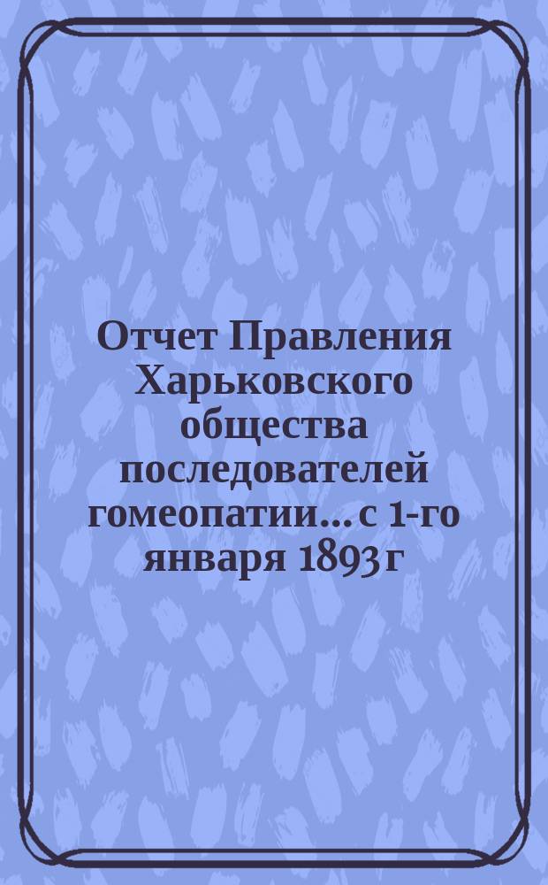 Отчет Правления Харьковского общества последователей гомеопатии... с 1-го января 1893 г. по 1-е января 1894 г.