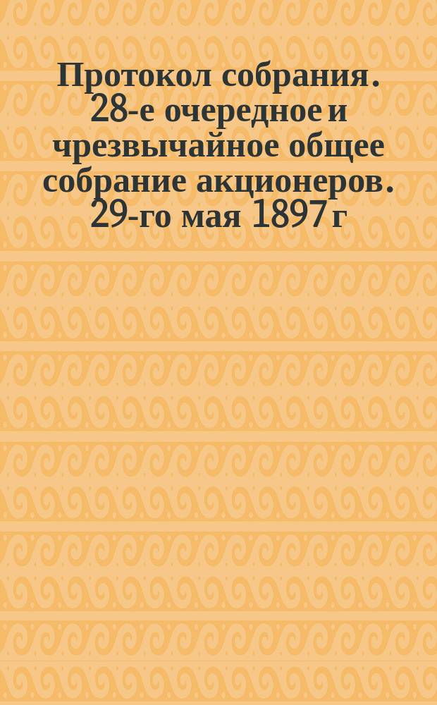 Протокол собрания. 28-е очередное и чрезвычайное общее собрание акционеров. 29-го мая 1897 г.