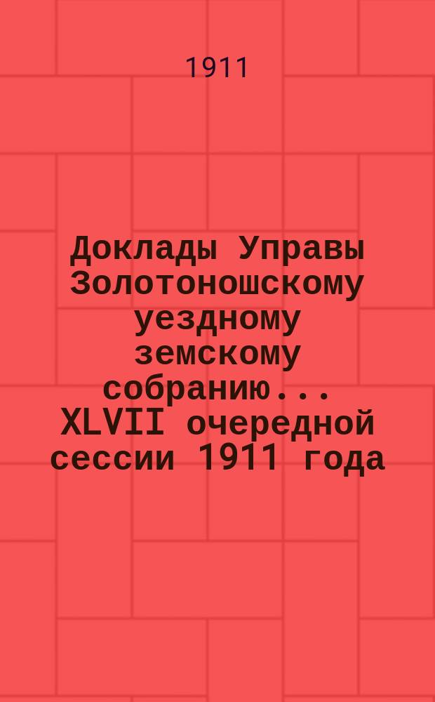 Доклады Управы Золотоношскому уездному земскому собранию... XLVII очередной сессии 1911 года. № 1 - № 98