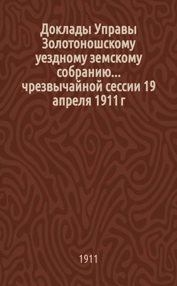 Доклады Управы Золотоношскому уездному земскому собранию... чрезвычайной сессии 19 апреля 1911 г.. № 1 - № 37