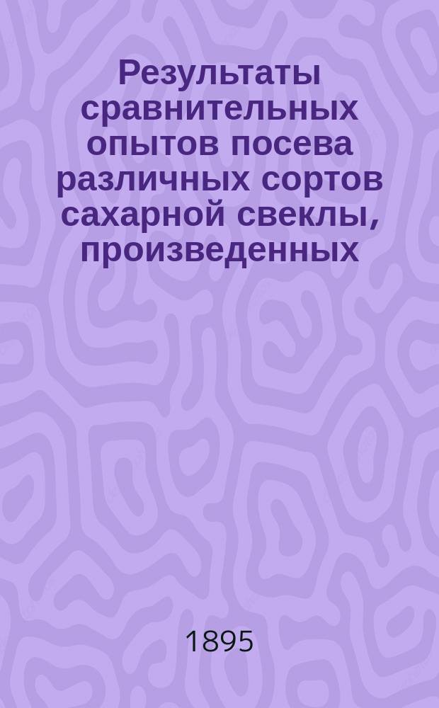 Результаты сравнительных опытов посева различных сортов сахарной свеклы, произведенных... по инициативе Профессионального общества сахарных заводов Царства Польского. в 1894 году
