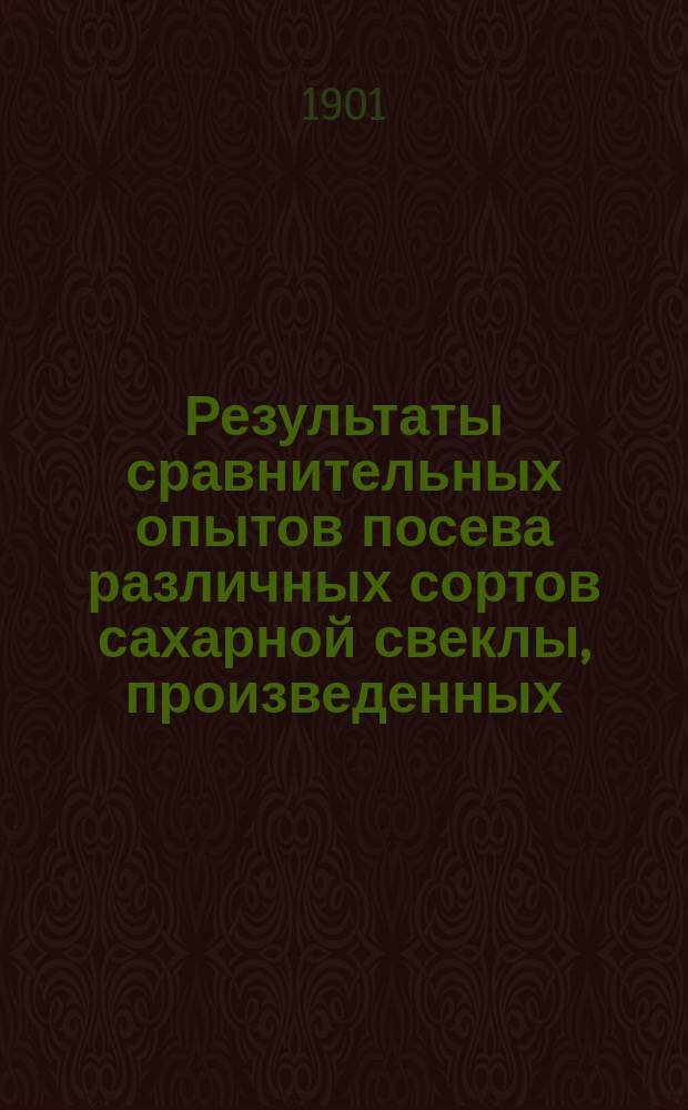Результаты сравнительных опытов посева различных сортов сахарной свеклы, произведенных... по инициативе Профессионального общества сахарных заводов Царства Польского. в 1901 году...