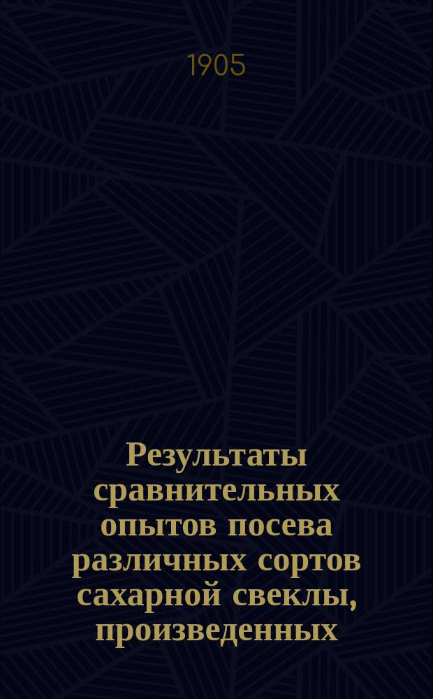 Результаты сравнительных опытов посева различных сортов сахарной свеклы, произведенных... по инициативе Профессионального общества сахарных заводов Царства Польского. в 1905 году...