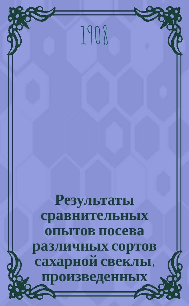 Результаты сравнительных опытов посева различных сортов сахарной свеклы, произведенных... по инициативе Профессионального общества сахарных заводов Царства Польского. в 1907 году