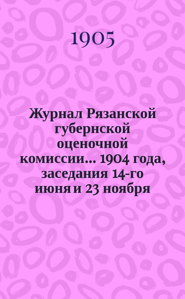 Журнал Рязанской губернской оценочной комиссии... 1904 года, заседания 14-го июня и 23 ноября