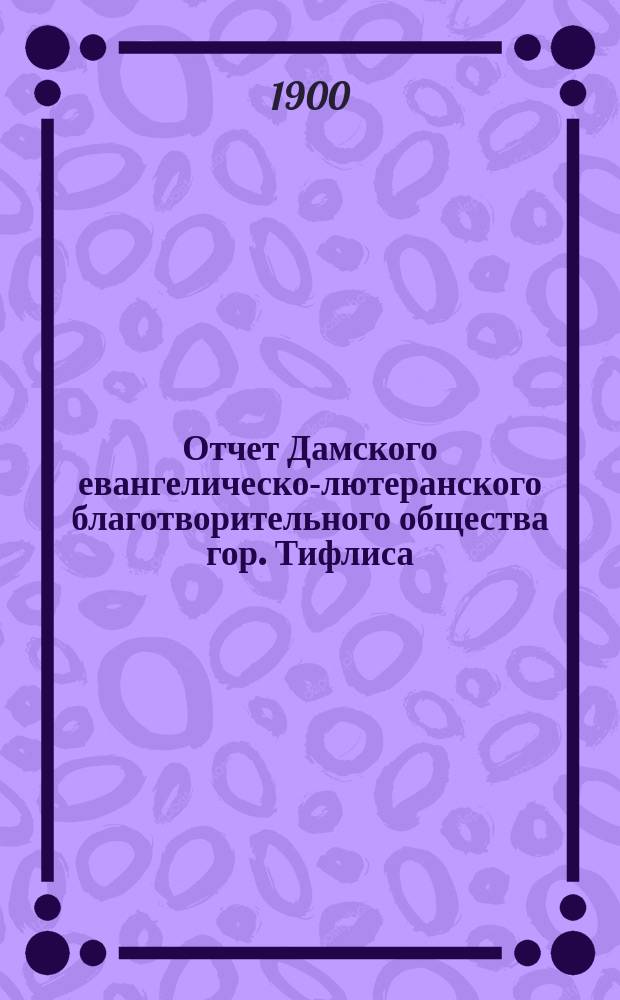 Отчет Дамского евангелическо-лютеранского благотворительного общества гор. Тифлиса... ... с 1-го января 1899 по 1-е января 1900 г.