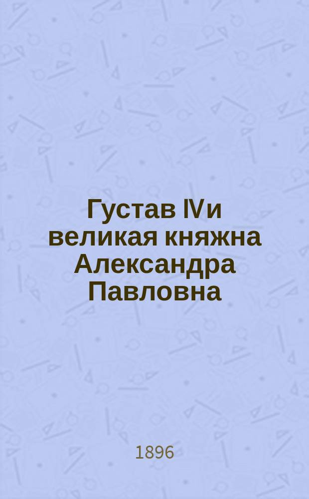 Густав IV и великая княжна Александра Павловна : 1794-1796 гг. (По неизд. документам Швед. корол. арх.). 1-. 4