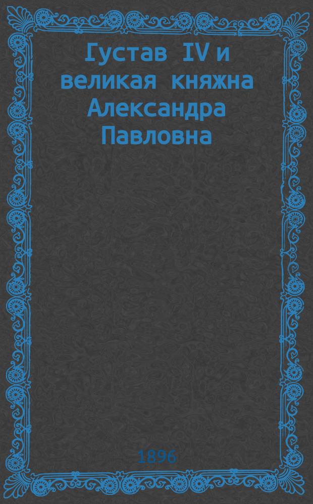 Густав IV и великая княжна Александра Павловна : 1794-1796 гг. (По неизд. документам Швед. корол. арх.). 1-. 6