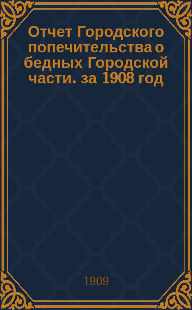 Отчет Городского попечительства о бедных Городской части. за 1908 год