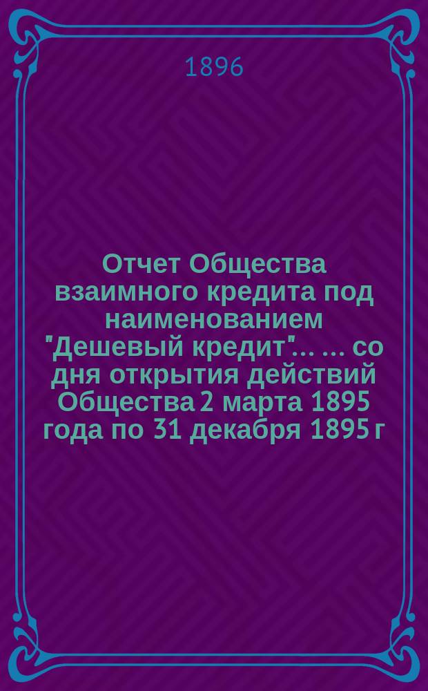 Отчет Общества взаимного кредита под наименованием "Дешевый кредит" ... ... со дня открытия действий Общества 2 марта 1895 года по 31 декабря 1895 г.