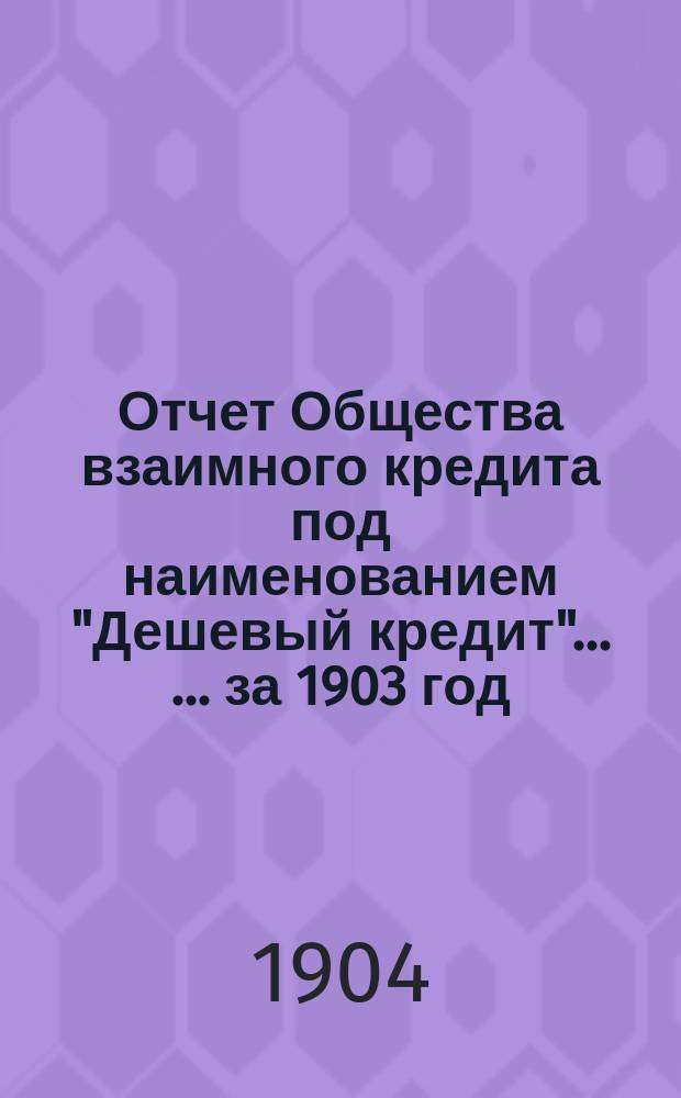 Отчет Общества взаимного кредита под наименованием "Дешевый кредит" ... ... за 1903 год