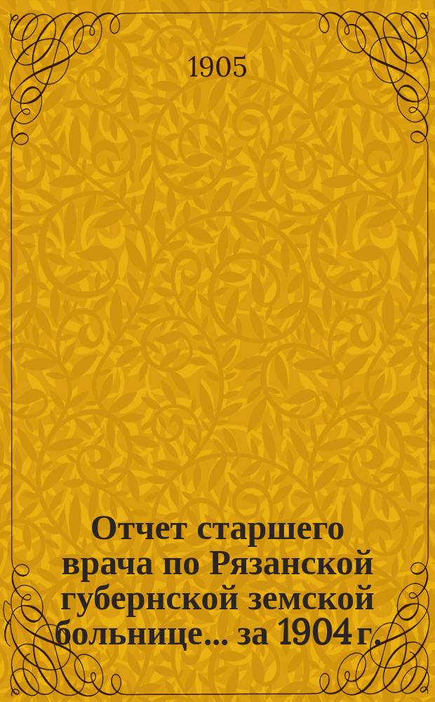 Отчет старшего врача по Рязанской губернской земской больнице... ... за 1904 г. : ...за 1904 г. и за первую половину 1905 г. с приложением отчетов ординаторов больницы Т.И. Федорова, В.О. Гетлинга и М.Г. Первецева по заведуемым ими отделениям за 1904 г.