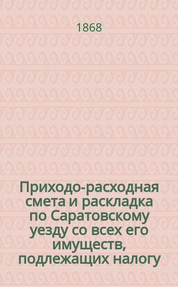 Приходо-расходная смета и раскладка по Саратовскому уезду со всех его имуществ, подлежащих налогу, утвержденная Уездным земским собранием. на 1869 год