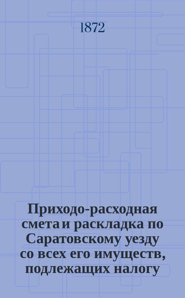 Приходо-расходная смета и раскладка по Саратовскому уезду со всех его имуществ, подлежащих налогу, утвержденная Уездным земским собранием. на 1872 год