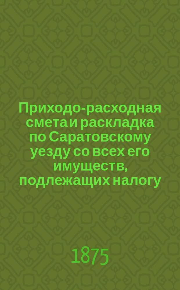 Приходо-расходная смета и раскладка по Саратовскому уезду со всех его имуществ, подлежащих налогу, утвержденная Уездным земским собранием. на 1875 год