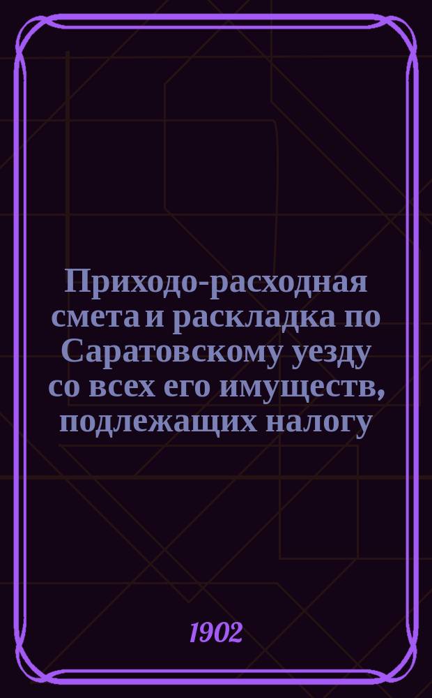 Приходо-расходная смета и раскладка по Саратовскому уезду со всех его имуществ, подлежащих налогу, утвержденная Уездным земским собранием. на 1902 год : на 1902 год ; Постановления Саратовского очередного уездного земского собрания 1901 года