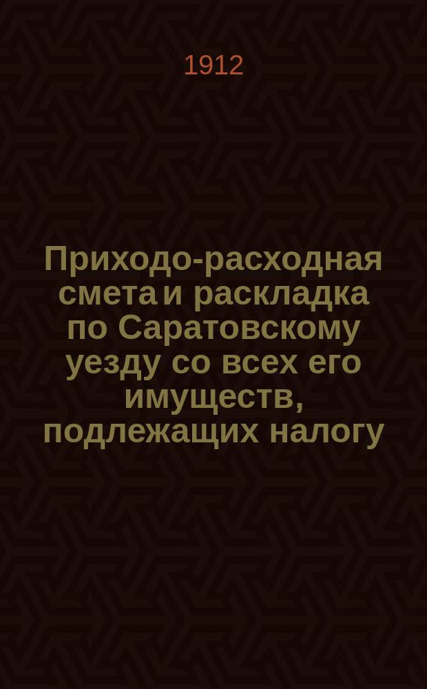 Приходо-расходная смета и раскладка по Саратовскому уезду со всех его имуществ, подлежащих налогу, утвержденная Уездным земским собранием. на 1912 год
