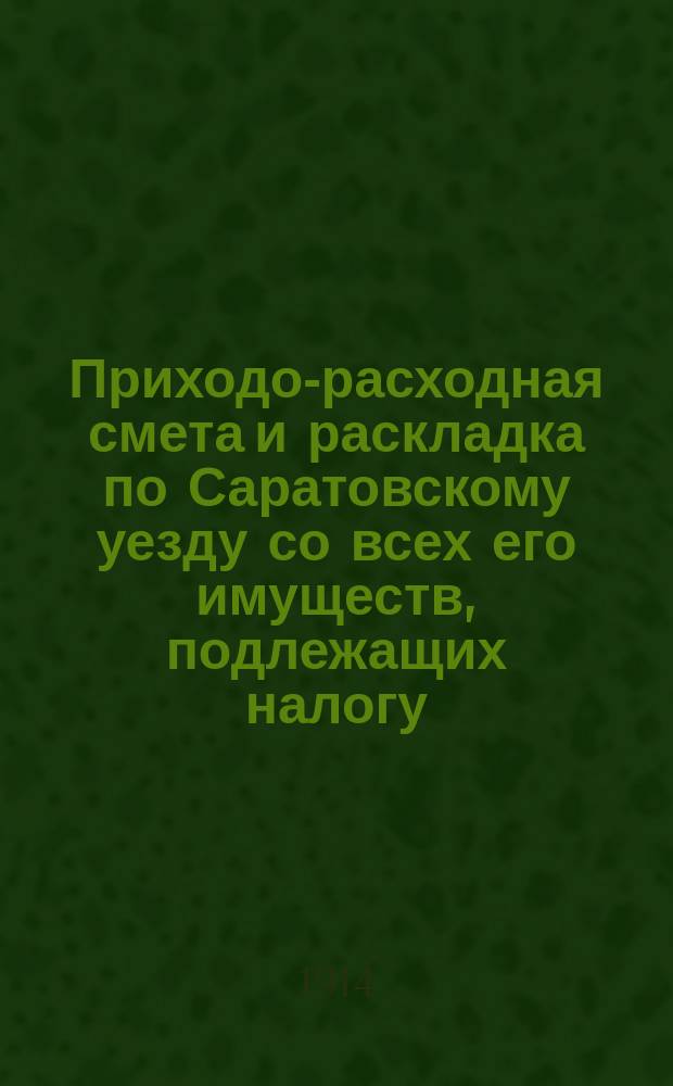 Приходо-расходная смета и раскладка по Саратовскому уезду со всех его имуществ, подлежащих налогу, утвержденная Уездным земским собранием. на 1914 год