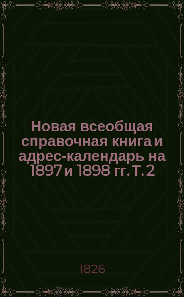 Новая всеобщая справочная книга и адрес-календарь на 1897 и 1898 гг. Т. 2