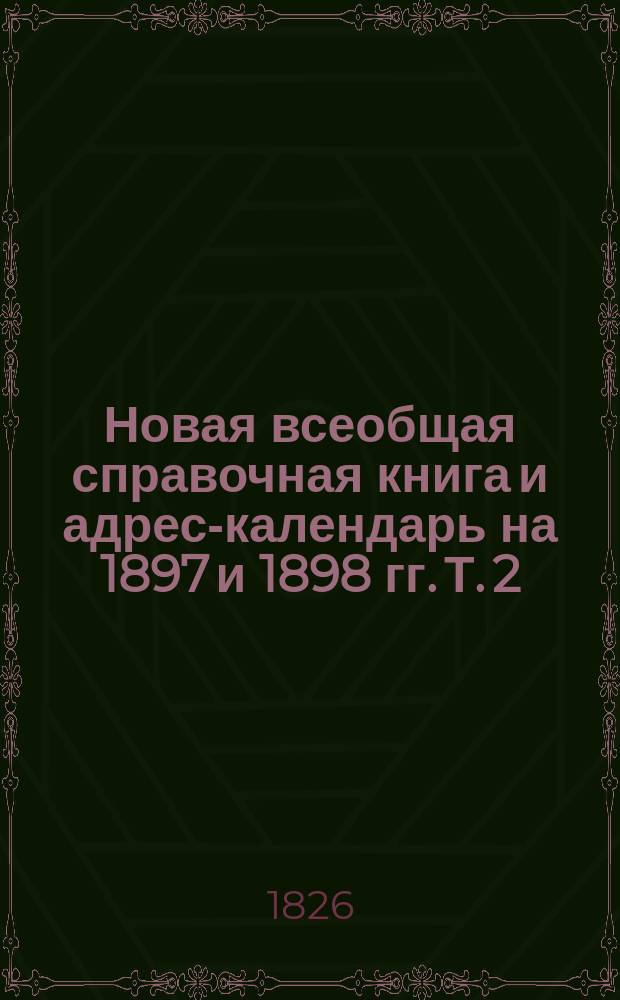 Новая всеобщая справочная книга и адрес-календарь на 1897 и 1898 гг. Т. 2