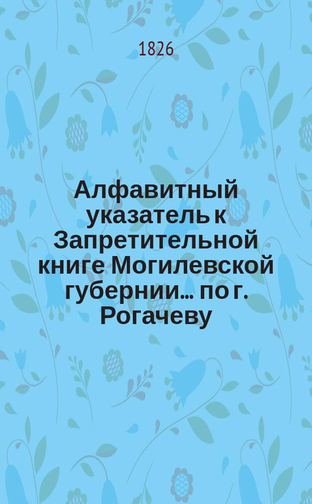 Алфавитный указатель к Запретительной книге [Могилевской губернии]... ... по г. Рогачеву