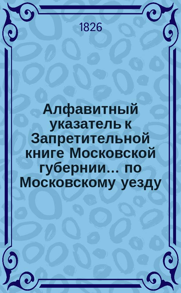 Алфавитный указатель к Запретительной книге [Московской губернии]... ... по Московскому уезду